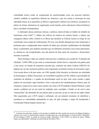 71

centralidade teórica reside na compreensão da amefricanidade como um processo histórico,
cultural, moldado na experiência africana nas Américas e que nos remete à construção de uma
identidade étnica, já os quilombos no Brasil e organizações similares nas Américas, incorporam os
pilares de formas alternativas de organização social trazidos como referenciais míticos-históricos
para a sociedade contemporânea.
A elaboração dessas premissas teóricas e políticas, desenvolvidas no âmbito do trabalho de
intelectuais como Lélia67 e Abdias são reflexos da tentativa de retomar fazeres e saberes que
conjuguem olhares sobre o Brasil ou os Brasis que desafiam as Ciências Sociais ao longo da sua
constituição como campo de conhecimento. Por isso, esse desafio abraçado por esses intelectuais é
pertinente para a compreensão desse trânsito de idéias que circunda a problemática da identidade
étnica e quilombola, pois podemos perceber que em diferentes momentos esses temas aproximamse, afastam-se, são ressignificados, mas não deixam de fazer parte dos encontros e desencontros
travados no período.
Outro destaque é dado aos embates entre governo e militância, por ocasião do “Centenário da
Abolição”, (1888-1988), já que entre as comemorações oficiais havia a expectativa de ganhos para
a luta social, em função da conjuntura nacional que, conforme nos alerta Cardoso (2002:81) fez
daquele ano um dos momentos políticos mais importantes na história recente do movimento negro.
Uma mostra disso se dá anos antes, em 1984, quando Lélia Gonzalez, ao discursar em solenidade
de homenagem a Abdias Nascimento, na Assembléia Legislativa do RJ, enfatiza a proximidade do
centenário da abolição e o quadro da discriminação racial no país, bem como ressalta o papel
político do movimento negro brasileiro. Essa é uma prévia dos desdobramentos futuros, pois ali
começam a surgir novos atores nesse cenário, tais como a FCP-Fundação Cultural Palmares, à qual
suscita a polêmica de ser um canal de mediação entre sociedade e Estado, ou de servir como
“amortecedor” das demandas do movimento junto ao governo, já que se trata de um órgão estatal.
Não esquecendo, que à FCP cumpre a atribuição, em um primeiro momento, de identificar e
reconhecer as comunidades quilombolas no país, tal qual consagra o artigo 68 incorporado à
Constituição Federal naquele mesmo ano.

67

A temática dos quilombos, também se fez presente no trabalho de Lélia, quando esta exerceu um diálogo freqüente e
vigoroso com a arte e as manifestações culturais; Exemplo disso são a sua participação no roteiro do filme “Quilombo”
de Cacá Diegues (1983); no enredo da escola de samba “Quilombo” no RJ (1984) e na autoria do ensaio “Mulher
Negra, essa Quilombola”, publicado no jornal folha de São Paulo (1981).

 