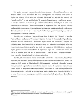 72

Este quadro assinala a crescente importância que assume o referencial de quilombos nas
diversas esferas sociais envolvidas. Na visão contemporânea de quilombos, este assume a
perspectiva, também, de se pensar na identidade quilombola. Nos sujeitos que emergem do
“passado histórico”, ou “das reminiscências” de um quilombo para fazerem a sua história, opondose a visões estáticas e estereotipadas que conferem estritos limites à abordagem do tema. Essa
ressemantização conceitual e política de quilombo se inserem na lógica dos anos 90, em que
intelectualidade e movimento social ampliam e diversificam sua atuação, encadeando a práxis com
discussão e reflexão teórica, sendo o termo “quilombo” instigante para todos e dialogando cada vez
mais o presente e a noção de identidade.
Em 1995, por ocasião do “Tricentenário da Morte de Zumbi dos Palmares” e “Marcha
Nacional Zumbi dos Palmares” 68, ocorre o I Encontro Nacional de Comunidades Negras Rurais,
momento em que comunidades e movimento negro assinam um documento69 conjunto de
reivindicações e diagnóstico social da população negra para o Estado. Em relação à ênfase no
pertencimento rural, há de se perceber que ainda está em curso a visibilidade desses territórios
negros, quanto a sua localização ou formas de organização, o que vem a se tornar mais factível em
função da realidade social que traz as “terras de preto”, “terras de santo”, “quilombos urbanos”
como expressões dessa pluralidade do fenômeno quilombola.
Por fim, esta aproximação entre as comunidades quilombolas e o movimento, faz parte do
intrincado jogo de relações que operam no pleito de reconhecimento étnico e territorial, que nos faz
chegar em 2005, cenário da “Marcha Zumbi + 10”, repensando e ampliando a discussão. Por essa
razão, no capítulo seguinte busca-se encadear a discussão trazida até aqui com a experiência de
campo, através da etnografia do Quilombo Anastácia, o que pode vir a nos dizer algo sobre essa
dinâmica que envolve a trajetória de um grupo social que se constitui como “Gente da Barragem” e
ao longo de um processo de etnogênese constitui-se em uma identidade quilombola, o Quilombo da
Anastácia.

68

Trata-se de manifestação reunindo entidades do movimento negro de todo o país que realizam uma marcha na capital
federal, pleiteando medidas governamentais de combate a desigualdade sócio-racial.
69
Ver anexos.

 