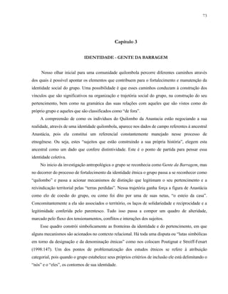73

Capítulo 3
IDENTIDADE - GENTE DA BARRAGEM
Nosso olhar inicial para uma comunidade quilombola percorre diferentes caminhos através
dos quais é possível apontar os elementos que contribuem para o fortalecimento e manutenção da
identidade social do grupo. Uma possibilidade é que esses caminhos conduzam à construção dos
vínculos que são significativos na organização e trajetória social do grupo, na construção do seu
pertencimento, bem como na gramática das suas relações com aqueles que são vistos como do
próprio grupo e aqueles que são classificados como “de fora”.
A compreensão de como os indivíduos do Quilombo da Anastacia estão negociando a sua
realidade, através de uma identidade quilombola, aparece nos dados de campo referentes à ancestral
Anastácia, pois ela constitui um referencial constantemente manejado nesse processo de
etnogênese. Ou seja, estes “sujeitos que estão construindo a sua própria história”, elegem esta
ancestral como um dado que confere distintividade. Este é o ponto de partida para pensar essa
identidade coletiva.
No inicio da investigação antropológica o grupo se reconhecia como Gente da Barragem, mas
no decorrer do processo de fortalecimento da identidade étnica o grupo passa a se reconhecer como
“quilombo” e passa a acionar mecanismos de distinção que legitimam o seu pertencimento e a
reivindicação territorial pelas “terras perdidas”. Nessa trajetória ganha força a figura de Anastácia
como elo de coesão do grupo, ou como foi dito por uma de suas netas, “o esteio da casa”.
Concomitantemente a ela são associados o território, os laços de solidariedade e reciprocidade e a
legitimidade conferida pelo parentesco. Tudo isso passa a compor um quadro de alteridade,
marcado pelo fluxo dos tensionamentos, conflitos e interações dos sujeitos.
Esse quadro constrói simbolicamente as fronteiras da identidade e do pertencimento, em que
alguns mecanismos são acionados no contexto relacional. Há toda uma disputa ou “lutas simbólicas
em torno da designação e da denominação étnicas” como nos colocam Poutignat e Streiff-Fenart
(1998:147). Um dos pontos de problematização dos estudos étnicos se refere à atribuição
categorial, pois quando o grupo estabelece seus próprios critérios de inclusão ele está delimitando o
“nós” e o “eles”, os contornos de sua identidade.

 