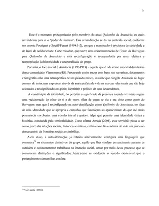 74

Esse é o momento protagonizado pelos membros do atual Quilombo da Anastacia, os quais
reivindicam para si o “poder de nomear”. Essa reivindicação se dá no contexto social, conforme
nos aponta Poutignat e Streiff-Fenart (1998:142), em que a nominação é produtora de etnicidade e
de laços de solidariedade. Cabe ressaltar, que houve uma ressemantização de Gente da Barragem
para Quilombo da Anastácia e esta reconfiguração é acompanhada por uma releitura e
reapropriação da historicidade e ancestralidade do grupo.
Portanto, o foco inicial é Anastácia (1896-1983) – aquela que é tida como ancestral-fundadora
dessa comunidade Viamonense/RS. Procurando assim trazer com base nas narrativas, documentos
e fotografias não uma retrospectiva de um passado mítico, distante que congele Anastácia no lugar
comum do mito, mas expressar através da sua trajetória de vida os marcos relacionais que são hoje
acionados e ressignificados no pleito identitário e político de seus descendentes.
A constituição da identidade, do perceber o significado da presença naquele território sugere
uma reelaboração do olhar de si e do outro, olhar de quem se via e era visto como gente da
Barragem, mas que é reconfigurado na auto-identificação como Quilombo da Anastacia, em face
de uma identidade que se apropria e caminhos que favoreçam ao aparecimento do que até então
permanecia encoberto, uma coesão inicial e apriore. Algo que permite uma identidade étnica e
histórica, conduzida pela territorialidade. Como afirma Arruda (2001), esse território passa a ser
como palco das relações sociais, históricas e míticas, enfim como fio condutor de todo um processo
demarcatório de fronteiras sociais e simbólicas.
Além disso, a auto-atribuição, já referida anteriormente, configura uma linguagem que
comunica70 os elementos distintivos do grupo, aquilo que lhes confere pertencimento perante os
outsiders é constantemente trabalhada na interação social, sendo por meio desse processo que se
comunicam distinções e significados, bem como se evidencia o sentido existencial que o
pertencimento comum lhes confere.

70

Ver Cunha (1986)

 