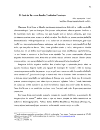 75

3.1 Gente da Barragem: Família, Território e Parentesco.
Índio, nego e pobre, é cisco!
Seu Chico, filho da Anastácia, falecido em 2003.

O começo desse tópico se dá pelos questionamentos em torno do território vivido, construído
e interpretado pela Gente da Barragem. Não que este tenha primazia sobre as questões familiares e
de parentesco, muito pelo contrário, mas pela ligação com as demais categorias, que esses
questionamentos trouxeram, a começar pela frase acima. Esta foi dita em tom de constatação lúcida
de uma realidade vivida por alguém que se via incluso em um emaranhado de situações, por vezes
conflitivas e que remetiam aos lugares sociais que cada indivíduo ocupava na sociedade local. Foi
assim, que nas palavras do seu Chico, vimos perceber tensões e visões, não apenas na história
familiar, mas em um âmbito maior das relações sociais que foram emoldurando aquele território,
em que história e parentesco se interligam nessa trajetória. Para pensar essas questões, algumas
perguntas foram tomando forma. Uma delas era afinal: De que territórios estavam falando? Quem
eram os sujeitos e em que condições foram sendo forjadas as existências de cada um?
Perguntas difíceis, respostas também. Em primeiro lugar é necessário pensar sobre os
aspectos históricos daquela região, em especial do município de Viamão71. Não há maiores
elementos para uma análise da presença negra, a qual parece estar revestida de uma invisibilidade
social e simbólica72, que dificulta cotejar os relatos orais com as chamadas fontes documentais. Não
se trata de atestar veracidades ou legitimidades de falas de uma ou outra fonte, mas de realmente
procurar entender um pouco mais sobre o que se passou na região de Estância Grande, bem como
em outras que se têm indicativos de possíveis territórios negros, tais como Cantão das Lombas,
Passo dos Negros, e em municípios próximos como Gravataí, onde redes de parentesco estariam
constituídas.
Em busca dessa compreensão, na qual o contexto do encontro histórico e as construções de
interpretações do mesmo73 podem trazer é que se tentou justapor os dados encontrados na
elaboração de uma perspectiva. Partindo da fala de Dona Ely (filha de Anastácia) sobre seu avô,
emerge alguns pontos que jogam luzes sobre a obscurecida presença negra na região:

71

Viamão localiza-se na região metropolitana à 20.6108 km da capital Porto Alegre. Possui uma população de 227.429
habitantes, sendo que 15.817 residem na área rural do município. Fonte: www.viamao.rs.gov.br
72
Ver Oliven (1996:17)
73
Ver Eckert (1996/97: 27)

 