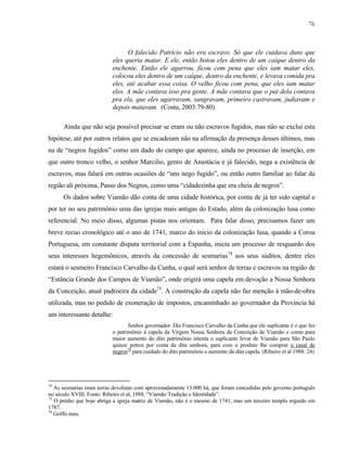76

O falecido Patrício não era escravo. Só que ele cuidava duns que
eles queria matar. E ele, então botou eles dentro de um caíque dentro da
enchente. Então ele agarrou, ficou com pena que eles iam matar eles,
colocou eles dentro de um caíque, dentro da enchente, e levava comida pra
eles, até acabar essa coisa. O velho ficou com pena, que eles iam matar
eles. A mãe contava isso pra gente. A mãe contava que o pai dela contava
pra ela, que eles agarravam, sangravam, primeiro castravam, judiavam e
depois matavam. (Costa, 2003:79-80)
Ainda que não seja possível precisar se eram ou não escravos fugidos, mas não se exclui esta
hipótese, até por outros relatos que se encadeiam não na afirmação da presença desses últimos, mas
na de “negros fugidos” como um dado do campo que aparece, ainda no processo de inserção, em
que outro tronco velho, o senhor Marcilio, genro de Anastácia e já falecido, nega a existência de
escravos, mas falará em outras ocasiões de “uns nego fugido”, ou então outro familiar ao falar da
região ali próxima, Passo dos Negros, como uma “cidadezinha que era cheia de negros”.
Os dados sobre Viamão dão conta de uma cidade histórica, por conta de já ter sido capital e
por ter no seu patrimônio uma das igrejas mais antigas do Estado, além da colonização lusa como
referencial. No meio disso, algumas pistas nos orientam. Para falar disso, precisamos fazer um
breve recuo cronológico até o ano de 1741, marco do inicio da colonização lusa, quando a Coroa
Portuguesa, em constante disputa territorial com a Espanha, inicia um processo de resguardo dos
seus interesses hegemônicos, através da concessão de sesmarias74 aos seus súditos, dentre eles
estará o sesmeiro Francisco Carvalho da Cunha, o qual será senhor de terras e escravos na região de
“Estância Grande dos Campos de Viamão”, onde erigirá uma capela em devoção a Nossa Senhora
da Conceição, atual padroeira da cidade75. A construção da capela não faz menção à mão-de-obra
utilizada, mas no pedido de exoneração de impostos, encaminhado ao governador da Província há
um interessante detalhe:
Senhor governador. Diz Francisco Carvalho da Cunha que ele suplicante é o que fez
o patrimônio à capela da Virgem Nossa Senhora da Conceição de Viamão e como para
maior aumento do dito patrimônio intenta o suplicante levar de Viamão para São Paulo
quinze potros por conta da dita senhora, para com o produto lhe comprar u casal de
negros76 para cuidado do dito patrimônio e aumento da dita capela. (Ribeiro et al 1988: 24)

74

As sesmarias eram terras devolutas com aproximadamente 13.000 há, que foram concedidas pelo governo português
no século XVIII. Fonte: Ribeiro et al, 1988, “Viamão Tradição e Identidade”.
75
O prédio que hoje abriga a igreja matriz de Viamão, não é o mesmo de 1741, mas um terceiro templo erguido em
1787.
76
Griffo meu.

 