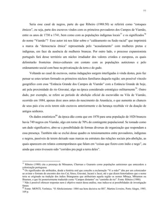 77

Seria esse casal de negros, parte do que Ribeiro (1988:50) se referirá como “estoques
étnicos”, ou seja, parte dos escravos vindos com os primeiros povoadores dos Campos de Viamão,
entre os anos de 1730 a 1741, bem como com as populações indígenas locais77 e os significados78
do nome “Viamão”? Esse autor irá nos falar sobre o “caldeamento ou fusão racial” que imprimirá
a marca da “democracia étnica” representada pelo “acasalamento” com mulheres pretas e
indígenas, em face da ausência de mulheres brancas. Por outro lado, o processo expansionista
português fará desse território um núcleo irradiador dos valores cristãos e europeus, os quais
delimitarão fronteiras étnico-culturais em contato com as populações autóctones e pelo
ordenamento social com base na privatização da terra e do gado.
Voltando ao casal de escravos, outras indagações surgem interligadas à vinda destes, pois faz
pensar se estes teriam formado os primeiros núcleos familiares daquela região; um possível vínculo
geográfico com essa “Estância Grande dos Campos de Viamão” com a Estância Grande de hoje,
até pela proximidade do rio Gravataí, algo na época considerado estratégico militarmente79. Outro
dado, por exemplo, se refere ao período de abolição oficial da escravidão na Vila de Viamão,
ocorrido em 1884, apenas doze anos antes do nascimento da Anastácia, o que aumenta as chances
de seus pais e/ou avós terem sido escravos anteriormente e da herança recebida vir da doação de
antigos senhores.
Os dados estatísticos80 da época dão conta que em 1870 para uma população de 1028 brancos
havia 749 negros em Viamão, algo em torno de 70% do contingente populacional. Se tomado como
um dado significativo, abre-se a possibilidade de formas diversas de organização que respondam a
essa presença. Também não se exclui desse quadro os tensionamentos entre povoadores, indígenas
e negros, passíveis de terem deixado suas marcas na estrutura das relações sociais pós-abolição, as
quais aparecem em relatos contemporâneos que falam em “coisas que fizero com índio e nego”, ou
ainda que estes tivessem sido “corridos pra pegá a terra deles”.

77

Ribeiro (1988) cita a presença de Minuanos, Charruas e Guaranis como populações autóctones que antecedem a
colonização portuguesa.
78
Os significados são atribuídos, desde a história oral que concebe a exclamação “Vi a mão!” dita por um colonizador
ao avistar o formato do encontro dos rios Caí, Sinos, Gravataí, Jacareí e Jacuí, até o que dizem historiadores que o nome
teria se originado na tradição dos índios Ibianguaras que atribuiriam aquela região os nomes Mbiaça, Mbiamon ou
Ibiamon, o que foi posteriormente traduzido como “Campos distantes” ou “caminho do rio”. Fonte: Ribeiro (1988).
79 Não é possível oferecer respostas nem é objetivo maior dessa análise, mas indica-se aí possibilidades de investigação
futura
80
Fonte: MONTI, Verônica. “O Abolicionismo: 1884 sua hora decisiva no RS”, Martins Livreiro, Porto Alegre, 1985,
169 p.

 