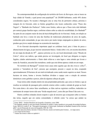 78

Na contemporaneidade da configuração do território da Gente da Barragem, esta se insere na
hoje cidade de Viamão, a qual possui uma população81 de 250.000 habitantes, sendo 44% destes
considerados negros. No tocante à Barragem esta se situa fora do perímetro urbano, próxima à
margem do rio Gravataí, entre os limites geográficos dos locais conhecidos como “Passo dos
Negros” e “Banhado dos Pachecos”. Sobre esses limites, sabe-se que o Passo teria sido habitado
por outro(s) grupo familiar negro, conforme relatos sobre as redes de sociabilidade; Já o Banhado82
faz parte de um conjunto maior de área da bacia hidrográfica do rio Gravataí. Ainda, em relação ao
banhado este leva o nome de uma das famílias de tradicionais plantadores de arroz da região,
conhecidos pela comunidade, já que esta esteve por muito tempo empregada no plantio do arroz,
produto que já teve amplo destaque na economia do município.
O rio Gravataí desempenha importante papel no cotidiano local, pois é fonte de pesca e
abastecimento de água, já que inexiste saneamento básico. Ainda sobre o rio, em recente descoberta
de um mapa da década de 3083 , aparece próximo ao rio, um local denominado como “Rincão do
Cativo”, talvez um indício, que ainda precisa ser investigado, do local que abrigaria os negros
fugidos, citados anteriormente e. Outro dado refere-se a uma lagoa e uma estrada que levam o
nome da Anastácia, ancestral dos moradores, sendo que esta última aparece citada em um mapa.
No território da Barragem84 existem treze casas entre aquelas que são dos troncos velhos85,
parentes e “moradores de fora”, pessoas que acampam, pescam e caçam na área, ocupando
aproximadamente 20 hectares de um total reivindicado como sendo muito superior ao atual. Nesses
hectares de terras, hortas e árvores frutíferas dividem o espaço com a criação de animais
domésticos como galinhas e porcos, além de algumas cabeças de gado.
Essas terras estão situadas dentro de uma propriedade particular, que cerca os limites e que já
resultou na restrição de passagem pelo controle externo sobre a saída e entrada do grupo ao local.
Por conta deste e de outros fatos semelhantes, as falas nativas registram conflitos, traduzidos no
sentimento de sempre terem sido uma “ferida naquela terra”, como dito por Dona Cida certa vez.
Outros conflitos relatados dizem respeito à ação de terceiros que avançaram sobre os limites
das terras, naquilo que em outras comunidades é referido como “as cercas que andam na
81

Fonte: IBGE – Instituto Brasileiro de Geografia e Estatística, censo 2000.
Por banhado entende-se uma área úmida constituída de campos e matas inundáveis com grande diversidade biológica.
Fonte: MELLO, Lorétti P. de. “Percepção da paisagem e Conservação Ambiental no Banhado Grande do Rio Gravataí
(RS)”, tese de Doutorado do curso de Geografia, USP, SP, 1998.
83
O crédito desta descoberta é devido à Vinícius Oliveira, mestre em história pela Unisinos , ver mapa anexo.
84
Ver croqui da área anexo.
85
Tratarei dos troncos velhos no capítulo 4.
82

 