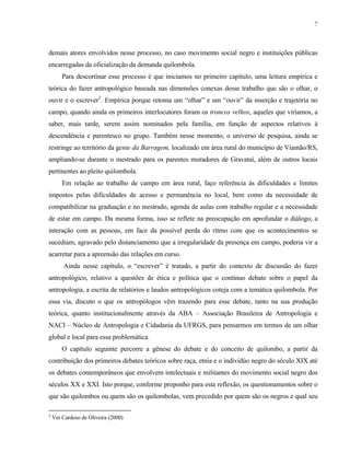 7

demais atores envolvidos nesse processo, no caso movimento social negro e instituições públicas
encarregadas da oficialização da demanda quilombola.
Para descortinar esse processo é que iniciamos no primeiro capítulo, uma leitura empírica e
teórica do fazer antropológico baseada nas dimensões conexas desse trabalho que são o olhar, o
ouvir e o escrever2. Empírica porque retoma um “olhar” e um “ouvir” da inserção e trajetória no
campo, quando ainda os primeiros interlocutores foram os troncos velhos, aqueles que viríamos, a
saber, mais tarde, serem assim nominados pela família, em função de aspectos relativos à
descendência e parentesco no grupo. Também nesse momento, o universo de pesquisa, ainda se
restringe ao território da gente da Barragem, localizado em área rural do município de Viamão/RS,
ampliando-se durante o mestrado para os parentes moradores de Gravataí, além de outros locais
pertinentes ao pleito quilombola.
Em relação ao trabalho de campo em área rural, faço referência às dificuldades e limites
impostos pelas dificuldades de acesso e permanência no local, bem como da necessidade de
compatibilizar na graduação e no mestrado, agenda de aulas com trabalho regular e a necessidade
de estar em campo. Da mesma forma, isso se reflete na preocupação em aprofundar o diálogo, a
interação com as pessoas, em face da possível perda do ritmo com que os acontecimentos se
sucediam, agravado pelo distanciamento que a irregularidade da presença em campo, poderia vir a
acarretar para a apreensão das relações em curso.
Ainda nesse capítulo, o “escrever” é tratado, a partir do contexto de discussão do fazer
antropológico, relativo a questões de ética e política que o contínuo debate sobre o papel da
antropologia, a escrita de relatórios e laudos antropológicos coteja com a temática quilombola. Por
essa via, discuto o que os antropólogos vêm trazendo para esse debate, tanto na sua produção
teórica, quanto institucionalmente através da ABA – Associação Brasileira de Antropologia e
NACI – Núcleo de Antropologia e Cidadania da UFRGS, para pensarmos em termos de um olhar
global e local para essa problemática.
O capítulo seguinte percorre a gênese do debate e do conceito de quilombo, a partir da
contribuição dos primeiros debates teóricos sobre raça, etnia e o individúo negro do século XIX até
os debates contemporâneos que envolvem intelectuais e militantes do movimento social negro dos
séculos XX e XXI. Isto porque, conforme proponho para esta reflexão, os questionamentos sobre o
que são quilombos ou quem são os quilombolas, vem precedido por quem são os negros e qual seu
2

Ver Cardoso de Oliveira (2000)

 