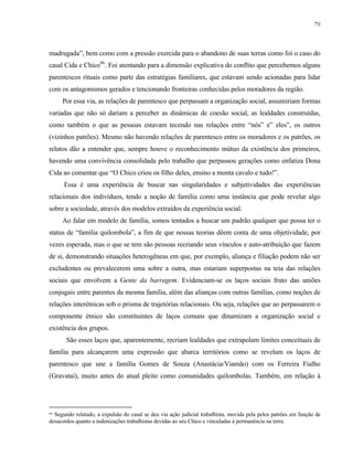 79

madrugada”, bem como com a pressão exercida para o abandono de suas terras como foi o caso do
casal Cida e Chico86. Foi atentando para a dimensão explicativa do conflito que percebemos alguns
parentescos rituais como parte das estratégias familiares, que estavam sendo acionadas para lidar
com os antagonismos gerados e tencionando fronteiras conhecidas pelos moradores da região.
Por essa via, as relações de parentesco que perpassam a organização social, assumiriam formas
variadas que não só dariam a perceber as dinâmicas de coesão social, as lealdades construídas,
como também o que as pessoas estavam tecendo nas relações entre “nós” e” eles”, os outros
(vizinhos patrões). Mesmo não havendo relações de parentesco entre os moradores e os patrões, os
relatos dão a entender que, sempre houve o reconhecimento mútuo da existência dos primeiros,
havendo uma convivência consolidada pelo trabalho que perpassou gerações como enfatiza Dona
Cida ao comentar que “O Chico criou os filho deles, ensino a monta cavalo e tudo!”.
Essa é uma experiência de buscar nas singularidades e subjetividades das experiências
relacionais dos indivíduos, tendo a noção de família como uma instância que pode revelar algo
sobre a sociedade, através dos modelos extraídos da experiência social.
Ao falar em modelo de família, somos tentados a buscar um padrão qualquer que possa ter o
status de “família quilombola”, a fim de que nossas teorias dêem conta de uma objetividade, por
vezes esperada, mas o que se tem são pessoas recriando seus vínculos e auto-atribuição que fazem
de si, demonstrando situações heterogêneas em que, por exemplo, aliança e filiação podem não ser
excludentes ou prevalecerem uma sobre a outra, mas estariam superpostas na teia das relações
sociais que envolvem a Gente da barragem. Evidenciam-se os laços sociais fruto das uniões
conjugais entre parentes da mesma família, além das alianças com outras famílias, como noções de
relações interétnicas sob o prisma de trajetórias relacionais. Ou seja, relações que ao perpassarem o
componente étnico são constituintes de laços comuns que dinamizam a organização social e
existência dos grupos.
São esses laços que, aparentemente, recriam lealdades que extrapolam limites conceituais de
família para alcançarem uma expressão que abarca territórios como se revelam os laços de
parentesco que une a família Gomes de Souza (Anastácia/Viamão) com os Ferreira Fialho
(Gravataí), muito antes do atual pleito como comunidades quilombolas. Também, em relação à

86

Segundo relatado, a expulsão do casal se deu via ação judicial trabalhista, movida pela pelos patrões em função de
desacordos quanto a indenizações trabalhistas devidas ao seu Chico e vinculadas à permanência na terra.

 