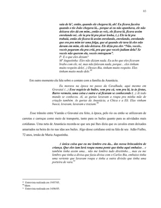 83

saía de lá’, então, quando ele chegava lá, ah! Eu ficava faceira
quando o tio João chegava lá... porque aí eu não apanhava, ele não
deixava eles dá em mim...então as veiz, ele ficava lá, ficava assim
enrolando né.. ele ia pra lá pra picar lenha, (..) Ele ia lá pra
trabaiá, então ele ficava lá assim enrolando, enrolando, enrolando
que era pra mim ter uma folga, que aí quando ele tava lá eles não
davam em mim, ele não deixava. Ele dizia pra eles “Não, voceis..
voceis pegaram ela pra criá, pra que que voceis judiam dela? Se
voceis não querem ela, voceis entreguem”.
P: E o que eles diziam?
Mª Augustinha: Eles não diziam nada. Eu acho que eles ficavam
brabo com ele, né, mas não falavam nada, porque... eles tinham
muito respeito dele(...) Desses Bia, tinham muito respeito. Eles
tinham muito medo dele.89
Em outro momento ela fala sobre o contato com a família da Anastácia.
Eu morava na época no passo da Cavalhada, aqui mesmo em
Gravataí (...) Esse negócio de bailes, vem pra cá, vem pra lá, ia às festas,
Barro vermeio, uma coisa e outra e aí ficaram se conhecendo (...) Aí todo
mundo se conheceu. Aí, as gurias lavavam a roupa pra minha mãe de
criação também. As gurias da Anastácia, a Chica e a Eli. Elas vinham
buscá, levavam, lavavam e traziam.90
.Esse trânsito entre Viamão e Gravataí era feito, à época, pelo rio ou então se utilizavam de
carretas e carroças como meio de transporte, tanto para os bailes quanto para as atividades mais
cotidianas. Uma neta de Anastácia recorda-se que seu pai lhes dizia que os cavalos eram deixados
amarrados na beira do rio nas idas aos bailes. Algo desse cotidiano está na fala de seu Adão Fialho,
72 anos, irmão de Maria Augustinha.
A única coisa que eu me lembro era da... das nossa brincadeira de
criança. Que eles iam lavá roupa numa ponte que tinha aqui embaixo... e
também tinha assim uma... não me lembro tudo direitinho..., mas eu me
lembro que tinha a divisa que fazia divisa com o Carlos Bia, embaixo tinha
uma vertente que lavavam roupa e tinha a outra divisão que tinha uma
porteira de vara.91

89

Entrevista realizada em 19/07/05.
Idem.
91 Entrevista realizada em 14/06/05.
90

 