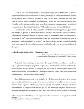 84

A fala de seu Adão, além da menção à fonte de lavar roupas, traz as “brincadeiras de criança”,
expressando o fato dele e sua irmã serem da mesma geração que os filhos(as) da Anastácia, pois em
relação a alguns deles a média da diferença de idade é de três anos. Outro dado que surge nessa
trama de alianças, reside na relação de vizinhança com a família Bia, moradores na região do Barro
Vermelho em Gravataí, que também serão partes dessa conjugação entre parentesco e território, via
o casamento entre Ilza (neta de Anastácia) e Valdemar Barbosa (neto de Manuel Barbosa).
Esse é um dos pontos de reflexão, trazidos pelo binômio território-parentesco, pois se tem,
por exemplo, a questão da descendência traçada pelo lado masculino no caso dos Barbosa e
Ferreira Fialho, mas sendo feminina no caso dos Gomes de Souza. Outro ponto são as exogamias e
endogamias de cor92, conformando as alianças, sendo que nas primeiras permanece uma linha de
cor atuante, a qual passa a incluir os “gringos”. Na dinâmica dessas relações, o mundo do trabalho
como ponto seguinte do nosso olhar, traz outras contribuições sobre o viver e o fazer da Gente da
Barragem.
3.1.1 O Trabalho na Roça: Entre o Capim e o Arroz.
Então, pra quem qué trabaiá, a roça é um grande investimento,
se conseguí, é uma coisa até muito boa!. (Adão Fialho, 72 anos, Gravataí)

Procurando manter o enfoque na perspectiva das relações tecidas no cotidiano, o trabalho na
roça se apresenta como aquilo que permite a reprodução e manutenção das unidades produtivas dos
sujeitos em foco. No caso, a Gente da barragem, pois a atividade do trabalho na roça expressa uma
atividade comunitária, mas também um conjunto de técnicas e valores tradicionais transmitidos
geracionalmente e que cimentam a unidade social93.
Em relação ao sistema social ou as condições de vida decorrentes deste, deve-se ter em vista
que as relações de trabalho nas granjas de arroz e no corte do capim santa Fé, parecem permanecer
atreladas a uma lógica de trabalho que perpassou gerações. Inicialmente os homens e mulheres
desempenharam ao longo do tempo funções que não lhes permitiram um ganho maior do que o
necessário para a garantia da reprodução física. Essa lógica torna-se factível, quando na atualidade
92

A esse respeito Costa (2003) debruçou-se com propriedade ao enfocar esse fenômeno em três gerações da família de
Anastacia.
93
Ver Baptista da Silva e Bittencourt Jr. (2004:185).

 