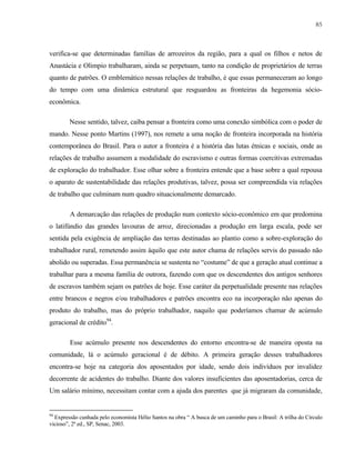 85

verifica-se que determinadas famílias de arrozeiros da região, para a qual os filhos e netos de
Anastácia e Olimpio trabalharam, ainda se perpetuam, tanto na condição de proprietários de terras
quanto de patrões. O emblemático nessas relações de trabalho, é que essas permaneceram ao longo
do tempo com uma dinâmica estrutural que resguardou as fronteiras da hegemonia sócioeconômica.
Nesse sentido, talvez, caiba pensar a fronteira como uma conexão simbólica com o poder de
mando. Nesse ponto Martins (1997), nos remete a uma noção de fronteira incorporada na história
contemporânea do Brasil. Para o autor a fronteira é a história das lutas étnicas e sociais, onde as
relações de trabalho assumem a modalidade do escravismo e outras formas coercitivas extremadas
de exploração do trabalhador. Esse olhar sobre a fronteira entende que a base sobre a qual repousa
o aparato de sustentabilidade das relações produtivas, talvez, possa ser compreendida via relações
de trabalho que culminam num quadro situacionalmente demarcado.
A demarcação das relações de produção num contexto sócio-econômico em que predomina
o latifúndio das grandes lavouras de arroz, direcionadas a produção em larga escala, pode ser
sentida pela exigência de ampliação das terras destinadas ao plantio como a sobre-exploração do
trabalhador rural, remetendo assim àquilo que este autor chama de relações servis do passado não
abolido ou superadas. Essa permanência se sustenta no “costume” de que a geração atual continue a
trabalhar para a mesma família de outrora, fazendo com que os descendentes dos antigos senhores
de escravos também sejam os patrões de hoje. Esse caráter da perpetualidade presente nas relações
entre brancos e negros e/ou trabalhadores e patrões encontra eco na incorporação não apenas do
produto do trabalho, mas do próprio trabalhador, naquilo que poderíamos chamar de acúmulo
geracional de crédito94.
Esse acúmulo presente nos descendentes do entorno encontra-se de maneira oposta na
comunidade, lá o acúmulo geracional é de débito. A primeira geração desses trabalhadores
encontra-se hoje na categoria dos aposentados por idade, sendo dois indivíduos por invalidez
decorrente de acidentes do trabalho. Diante dos valores insuficientes das aposentadorias, cerca de
Um salário mínimo, necessitam contar com a ajuda dos parentes que já migraram da comunidade,

94

Expressão cunhada pelo economista Hélio Santos na obra “ A busca de um caminho para o Brasil: A trilha do Círculo
vicioso”, 2ª ed., SP, Senac, 2003.

 