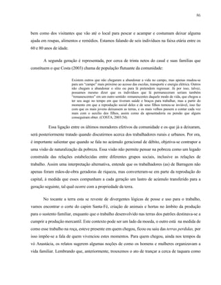 86

bem como dos visitantes que vão até o local para pescar e acampar e costumam deixar alguma
ajuda em roupas, alimentos e remédios. Estamos falando de seis indivíduos na faixa etária entre os
60 e 80 anos de idade.
A segunda geração é representada, por cerca de trinta netos do casal e suas famílias que
constituem o que Costa (2003) chama de população flutuante da comunidade:
Existem outros que não chegaram a abandonar a vida no campo, mas apenas mudou-se
para um “campo” mais próximo ao acesso das escolas, transporte e energia elétrica. Outros
não chegam a abandonar o sítio ou para lá pretendem regressar. Já por isso, talvez,
possamos mesmo dizer que os indivíduos que lá permaneceram seriam também
“remanescentes” em um outro sentido: remanescentes daquele modo de vida, que chegou a
ter seu auge no tempo em que tiveram saúde e braços para trabalhar, mas a partir do
momento em que a reprodução social deles e de seus filhos tornou-se inviável, isso faz
com que os mais jovens deixassem as terras, e os mais velhos passem a contar cada vez
mais com o auxilio dos filhos, assim como da aposentadoria ou pensão que alguns
conseguiram obter. (COSTA, 2003:54).

Essa ligação entre os últimos moradores efetivos da comunidade e os que já a deixaram,
será posteriormente tratado quando discutirmos acerca dos trabalhadores rurais e urbanos. Por ora,
é importante salientar que quando se fala no acúmulo geracional de débito, objetiva-se contrapor a
uma visão de naturalização da pobreza. Essa visão não permite pensar na pobreza como um legado
construída das relações estabelecidas entre diferentes grupos sociais, inclusive as relações de
trabalho. Assim uma interpretação alternativa, entende que os trabalhadores (as) de Barragem não
apenas foram mãos-de-obra geradoras de riqueza, mas converteram-se em parte da reprodução do
capital, à medida que esses compunham a cada geração um lastro de acúmulo transferido para a
geração seguinte, tal qual ocorre com a propriedade da terra.
No tocante a terra esta se reveste de divergentes lógicas de posse e uso para o trabalho,
vamos encontrar o corte do capim Santa-Fé, criação de animais e hortas no âmbito da produção
para o sustento familiar, enquanto que o trabalho desenvolvido nas terras dos patrões destinava-se a
cumprir a produção mercantil. Este contexto pode ser um lado da moeda, o outro está na medida de
como esse trabalho na roça, esteve presente em quem chegou, ficou ou saiu das terras perdidas, por
isso impõe-se a fala de quem vivenciou estes momentos. Para quem chegou, ainda nos tempos da
vó Anastácia, os relatos sugerem algumas noções de como os homens e mulheres organizavam a
vida familiar. Lembrando que, anteriormente, trouxemos o ato de trançar a cerca de taquara como

 