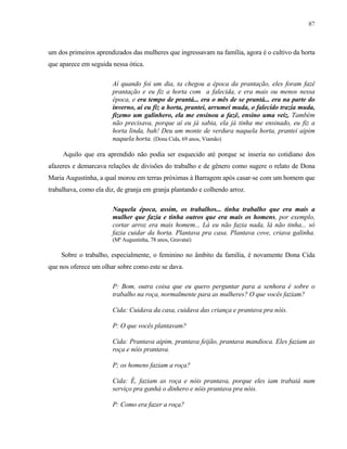 87

um dos primeiros aprendizados das mulheres que ingressavam na família, agora é o cultivo da horta
que aparece em seguida nessa ótica.
Aí quando foi um dia, ta chegou a época da prantação, eles foram fazê
prantação e eu fiz a horta com a falecida, e era mais ou menos nessa
época, e era tempo de prantá... era o mês de se prantá... era na parte do
inverno, aí eu fiz a horta, prantei, arrumei muda, o falecido trazia muda,
fizemo um galinhero, ela me ensinou a fazê, ensino uma veiz. Também
não precisava, porque aí eu já sabia, ela já tinha me ensinado, eu fiz a
horta linda, bah! Deu um monte de verdura naquela horta, prantei aipim
naquela horta. (Dona Cida, 69 anos, Viamão)
Aquilo que era aprendido não podia ser esquecido até porque se inseria no cotidiano dos
afazeres e demarcava relações de divisões do trabalho e de gênero como sugere o relato de Dona
Maria Augustinha, a qual morou em terras próximas à Barragem após casar-se com um homem que
trabalhava, como ela diz, de granja em granja plantando e colhendo arroz.
Naquela época, assim, os trabalhos... tinha trabalho que era mais a
mulher que fazia e tinha outros que era mais os homens, por exemplo,
cortar arroz era mais homem... Lá eu não fazia nada, lá não tinha... só
fazia cuidar da horta. Plantava pra casa. Plantava cove, criava galinha.
(Mª Augustinha, 78 anos, Gravataí)

Sobre o trabalho, especialmente, o feminino no âmbito da família, é novamente Dona Cida
que nos oferece um olhar sobre como este se dava.
P: Bom, outra coisa que eu quero perguntar para a senhora é sobre o
trabalho na roça, normalmente para as mulheres? O que vocês faziam?
Cida: Cuidava da casa, cuidava das criança e prantava pra nóis.
P: O que vocês plantavam?
Cida: Prantava aipim, prantava feijão, prantava mandioca. Eles faziam as
roça e nóis prantava.
P; os homens faziam a roça?
Cida: É, faziam as roça e nóis prantava, porque eles iam trabaiá num
serviço pra ganhá o dinhero e nóis prantava pra nóis.
P: Como era fazer a roça?

 