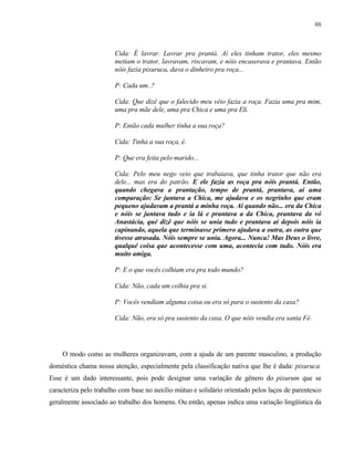 88

Cida: É lavrar. Lavrar pra prantá. Aí eles tinham trator, eles mesmo
metiam o trator, lavravam, riscavam, e nóis encaserava e prantava. Então
nóis fazia pixuruca, dava o dinheiro pra roça...
P: Cada um..?
Cida: Que dizê que o falecido meu véio fazia a roça. Fazia uma pra mim,
uma pra mãe dele, uma pra Chica e uma pra Eli.
P: Então cada mulher tinha a sua roça?
Cida: Tinha a sua roça, é.
P: Que era feita pelo marido...
Cida: Pelo meu nego veio que trabaiava, que tinha trator que não era
dele... mas era do patrão. E ele fazia as roça pra nóis prantá. Então,
quando chegava a prantação, tempo de prantá, prantava, aí uma
comparação: Se juntava a Chica, me ajudava e os negrinho que eram
pequeno ajudavam a prantá a minha roça. Aí quando não... era da Chica
e nóis se juntava tudo e ia lá e prantava a da Chica, prantava da vó
Anastácia, qué dizê que nóis se unia tudo e prantava aí depois nóis ia
capinando, aquela que terminasse primero ajudava a outra, as outra que
tivesse atrasada. Nóis sempre se unia. Agora... Nunca! Mas Deus o livre,
qualqué coisa que acontecesse com uma, acontecia com tudo. Nóis era
muito amiga.
P: E o que vocês colhiam era pra todo mundo?
Cida: Não, cada um colhia pra si.
P: Vocês vendiam alguma coisa ou era só para o sustento da casa?
Cida: Não, era só pra sustento da casa. O que nóis vendia era santa Fé.

O modo como as mulheres organizavam, com a ajuda de um parente masculino, a produção
doméstica chama nossa atenção, especialmente pela classificação nativa que lhe é dada: pixuruca.
Esse é um dado interessante, pois pode designar uma variação de gênero do pixurum que se
caracteriza pelo trabalho com base no auxílio mútuo e solidário orientado pelos laços de parentesco
geralmente associado ao trabalho dos homens. Ou então, apenas indica uma variação lingüística da

 