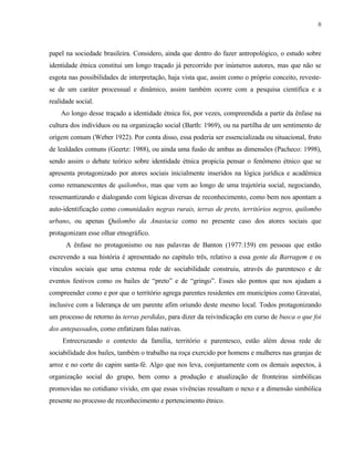 8

papel na sociedade brasileira. Considero, ainda que dentro do fazer antropológico, o estudo sobre
identidade étnica constitui um longo traçado já percorrido por inúmeros autores, mas que não se
esgota nas possibilidades de interpretação, haja vista que, assim como o próprio conceito, revestese de um caráter processual e dinâmico, assim também ocorre com a pesquisa científica e a
realidade social.
Ao longo desse traçado a identidade étnica foi, por vezes, compreendida a partir da ênfase na
cultura dos indivíduos ou na organização social (Barth: 1969), ou na partilha de um sentimento de
origem comum (Weber 1922). Por conta disso, essa poderia ser essencializada ou situacional, fruto
de lealdades comuns (Geertz: 1988), ou ainda uma fusão de ambas as dimensões (Pacheco: 1998),
sendo assim o debate teórico sobre identidade étnica propicía pensar o fenômeno étnico que se
apresenta protagonizado por atores sociais inicialmente inseridos na lógica jurídica e acadêmica
como remanescentes de quilombos, mas que vem ao longo de uma trajetória social, negociando,
ressemantizando e dialogando com lógicas diversas de reconhecimento, como bem nos apontam a
auto-identificação como comunidades negras rurais, terras de preto, territórios negros, quilombo
urbano, ou apenas Quilombo da Anastacia como no presente caso dos atores sociais que
protagonizam esse olhar etnográfico.
A ênfase no protagonismo ou nas palavras de Banton (1977:159) em pessoas que estão
escrevendo a sua história é apresentado no capítulo três, relativo a essa gente da Barragem e os
vínculos sociais que uma extensa rede de sociabilidade construiu, através do parentesco e de
eventos festivos como os bailes de “preto” e de “gringo”. Esses são pontos que nos ajudam a
compreender como e por que o território agrega parentes residentes em municípios como Gravataí,
inclusive com a liderança de um parente afim oriundo deste mesmo local. Todos protagonizando
um processo de retorno às terras perdidas, para dizer da reivindicação em curso de busca o que foi
dos antepassados, como enfatizam falas nativas.
Entrecruzando o contexto da família, território e parentesco, estão além dessa rede de
sociabilidade dos bailes, também o trabalho na roça exercido por homens e mulheres nas granjas de
arroz e no corte do capim santa-fé. Algo que nos leva, conjuntamente com os demais aspectos, à
organização social do grupo, bem como a produção e atualização de fronteiras simbólicas
promovidas no cotidiano vivido, em que essas vivências ressaltam o nexo e a dimensão simbólica
presente no processo de reconhecimento e pertencimento étnico.

 
