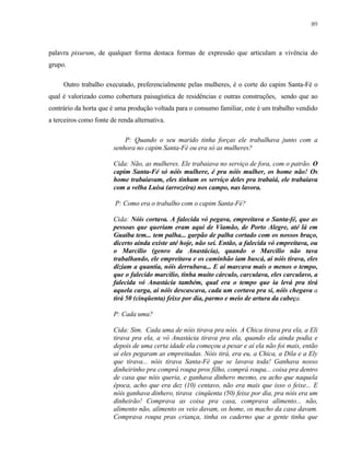 89

palavra pixurum, de qualquer forma destaca formas de expressão que articulam a vivência do
grupo.
Outro trabalho executado, preferencialmente pelas mulheres, é o corte do capim Santa-Fé o
qual é valorizado como cobertura paisagística de residências e outras construções, sendo que ao
contrário da horta que é uma produção voltada para o consumo familiar, este é um trabalho vendido
a terceiros como fonte de renda alternativa.
P: Quando o seu marido tinha forças ele trabalhava junto com a
senhora no capim Santa-Fé ou era só as mulheres?
Cida: Não, as mulheres. Ele trabaiava no serviço de fora, com o patrão. O
capim Santa-Fé só nóis mulhere, é pra nóis mulher, os home não! Os
home trabaiavam, eles tinham os serviço deles pra trabaiá, ele trabaiava
com a velha Luísa (arrozeira) nos campo, nas lavora.
P: Como era o trabalho com o capim Santa-Fé?
Cida: Nóis cortava. A falecida vó pegava, empreitava o Santa-fé, que as
pessoas que queriam eram aqui de Viamão, de Porto Alegre, até lá em
Guaíba tem... tem palha... garpão de palha cortado com os nossos braço,
dicerto ainda existe até hoje, não sei. Então, a falecida vó empreitava, ou
o Marcilio (genro da Anastácia), quando o Marcilio não tava
trabalhando, ele empreitava e os caminhão iam buscá, aí nóis tirava, eles
diziam a quantia, nóis derrubava... E aí marcava mais o menos o tempo,
que o falecido marcilio, tinha muito cárculo, carculava, eles carculavo, a
falecida vó Anastácia também, qual era o tempo que ia levá pra tirá
aquela carga, aí nóis descascava, cada um cortava pra si, nóis chegava a
tirá 50 (cinqüenta) feixe por dia, parmo e meio de artura da cabeça.
P: Cada uma?
Cida: Sim. Cada uma de nóis tirava pra nóis. A Chica tirava pra ela, a Eli
tirava pra ela, a vó Anastácia tirava pra ela, quando ela ainda podia e
depois de uma certa idade ela começou a pesar e aí ela não foi mais, então
aí eles pegaram as empreitadas. Nóis tirá, era eu, a Chica, a Dila e a Ely
que tirava... nóis tirava Santa-Fé que se lavava toda! Ganhava nosso
dinheirinho pra comprá roupa pros filho, comprá roupa... coisa pra dentro
de casa que nóis queria, e ganhava dinhero mesmo, eu acho que naquela
época, acho que era dez (10) centavo, não era mais que isso o feixe... E
nóis ganhava dinhero, tirava cinqüenta (50) feixe por dia, pra nóis era um
dinheirão! Comprava as coisa pra casa, comprava alimento... não,
alimento não, alimento os veio davam, os home, os macho da casa davam.
Comprava roupa pras criança, tinha os caderno que a gente tinha que

 