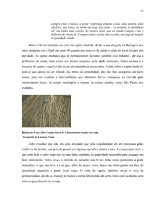 90

compra pras criança, a gente comprava alguma coisa, uma panela, uma
chaleira, uns bules, eu tenho até hoje. Eu tenho... ta novinho, ta direitinho
ali. Eu tenho uma colcha, há muitos anos, que eu ainda comprei com o
dinheiro do Santa-fé. Comprei uma colcha, uma toalha, um jogo de lençol,
ta guardado ainda.
Dona Cida irá trabalhar no corte do capim Santa-fé, desde a sua chegada na Barragem nos
anos cinqüenta até o final dos anos 90 quando por motivos de saúde e saída do local deixará esta
atividade. As outras mulheres que lá permaneceram deixarão também esse trabalho , devido a
problemas de saúde, bem como aos limites impostos pela idade avançada,. Outro motivo é a
escassez do capim, o qual já não existe em abundância como antes. Ainda, sobre o capim Santa-fé,
nota-se que apesar de ser oriundo das terras da comunidade, isto não lhes assegurou um lucro
maior, pois era vendido a intermediários que obtinham lucros vantajosos na revenda para
comerciantes locais, de outros municípios e mesmo de outros estados, como São Paulo, por
exemplo.

Ilustração 9 out./2001 Capim Santa-Fé e ferramentas usadas no corte.
Fotografia de Luciano Costa .

Cabe ressaltar que esta era uma atividade que pela singularidade de ser executado pelas
mulheres da família, nos permite pensar em algumas questões quanto a isso. A comparação entre o
que seria hoje o valor pago nos dá uma idéia, também, da quantidade necessária para alcançar um
bom rendimento. Além disso, à medida do tamanho dos feixes tinha como parâmetro o porte
masculino, o que nos leva a crer que, além do pouco valor, havia um sobre-ganho em face da
quantidade adquirida a partir dessa regra. O corte do capim, também, trazia o risco da
periculosidade, devido ao manejo de facões e outras ferramentas de corte, bem como acidentes com
animais peçonhentos no campo.

 