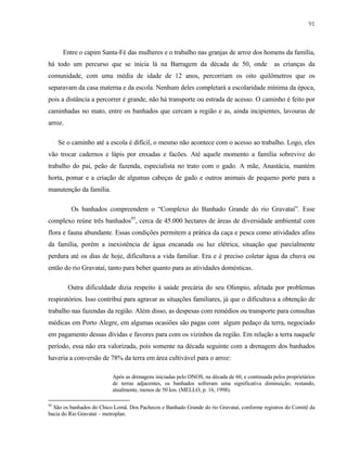 91

Entre o capim Santa-Fé das mulheres e o trabalho nas granjas de arroz dos homens da família,
há todo um percurso que se inicia lá na Barragem da década de 50, onde

as crianças da

comunidade, com uma média de idade de 12 anos, percorriam os oito quilômetros que os
separavam da casa materna e da escola. Nenhum deles completará a escolaridade mínima da época,
pois a distância a percorrer é grande, não há transporte ou estrada de acesso. O caminho é feito por
caminhadas no mato, entre os banhados que cercam a região e as, ainda incipientes, lavouras de
arroz.
Se o caminho até a escola é difícil, o mesmo não acontece com o acesso ao trabalho. Logo, eles
vão trocar cadernos e lápis por enxadas e facões. Até aquele momento a família sobrevive do
trabalho do pai, peão de fazenda, especialista no trato com o gado. A mãe, Anastácia, mantém
horta, pomar e a criação de algumas cabeças de gado e outros animais de pequeno porte para a
manutenção da família.
Os banhados compreendem o “Complexo do Banhado Grande do rio Gravataí”. Esse
complexo reúne três banhados95, cerca de 45.000 hectares de áreas de diversidade ambiental com
flora e fauna abundante. Essas condições permitem a prática da caça e pesca como atividades afins
da família, porém a inexistência de água encanada ou luz elétrica, situação que parcialmente
perdura até os dias de hoje, dificultava a vida familiar. Era e é preciso coletar água da chuva ou
então do rio Gravataí, tanto para beber quanto para as atividades domésticas.
Outra dificuldade dizia respeito à saúde precária do seu Olimpio, afetada por problemas
respiratórios. Isso contribui para agravar as situações familiares, já que o dificultava a obtenção de
trabalho nas fazendas da região. Além disso, as despesas com remédios ou transporte para consultas
médicas em Porto Alegre, em algumas ocasiões são pagas com algum pedaço da terra, negociado
em pagamento dessas dívidas e favores para com os vizinhos da região. Em relação a terra naquele
período, essa não era valorizada, pois somente na década seguinte com a drenagem dos banhados
haveria a conversão de 78% da terra em área cultivável para o arroz:
Após as drenagens iniciadas pelo DNOS, na década de 60, e continuada pelos proprietários
de terras adjacentes, os banhados sofreram uma significativa diminuição, restando,
atualmente, menos de 50 km. (MELLO, p. 16, 1998).
95

São os banhados do Chico Lomã. Dos Pachecos e Banhado Grande do rio Gravataí, conforme registros do Comitê da
bacia do Rio Gravataí – metroplan.

 