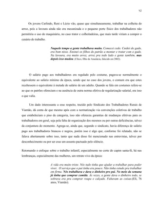 92

Os jovens Carlindo, Reni e Lézio vão, quase que simultaneamente, trabalhar na colheita do
arroz, pois a lavoura ainda não era mecanizada e o pequeno porte físico dos trabalhadores não
permitiria o uso do maquinário, no caso trator e colheitadeiras, que mais tarde viriam a compor o
cenário do trabalho.
Naquele tempo a gente trabalhava muito. Comecei cedo. Cuidei do gado,
era bom nisso. Ensinei os filhos do patrão a montar e tratar com o gado.
Na lavoura, era muito arroz, arroz pra todo lado e gente também, mas
depois isso mudou. (Chico, filho de Anastácia, falecido em 2002).

O salário pago aos trabalhadores era regulado pelo costume, pagava-se normalmente o
equivalente ao salário mínimo da época, sendo que no caso dos jovens, o comum era que estes
recebessem o equivalente à metade do salário de um adulto. Quando se fala em costumes refere-se
ao que os patrões ofereciam e na ausência de outra norma efetiva de regularização salarial, era isso
o que valia.
Um dado interessante a esse respeito, trazido pelo Sindicato dos Trabalhadores Rurais de
Viamão, dá conta de que mesmo após com a normatização via convenções coletivas de trabalho
que estabeleciam o piso da categoria, isso não ofereceu garantias de mudanças efetivas para os
trabalhadores em geral, seja pela falta de organização dos mesmos ou por outras deficiências, talvez
da conjuntura do momento. Agrega-se, ainda que, segundo o sindicato, havia diferença de salário
pago aos trabalhadores brancos e negros, porém isso é algo que, conforme foi relatado, não se
falava abertamente sobre isso, tanto que nada disso foi mencionado nas entrevistas, talvez por
desconhecimento ou por ser esse um assunto pactuado pelo silêncio.
Retomando o enfoque sobre o trabalho infantil, especialmente no corte do capim santa-fé, há nas
lembranças, especialmente das mulheres, um retrato vivo da época:
A vida era muito triste. Nós tudo tinha que ajudar a trabalhar para poder
viver. O serviço que o pai tinha era pouco. Não tinha estudo pra trabalhar
em firma. Nós trabalhava e dava o dinheiro pro pai. No meio da semana
já tinha que comprar comida. Às vezes, a gente dava o dinheiro todo, se
sobrava era pra comprar roupa e calçado. Faltavam as coisas.(Eli, 76
anos, Viamão).

 