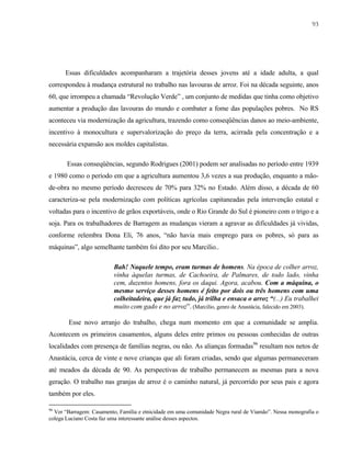 93

Essas dificuldades acompanharam a trajetória desses jovens até a idade adulta, a qual
correspondeu à mudança estrutural no trabalho nas lavouras de arroz. Foi na década seguinte, anos
60, que irrompeu a chamada “Revolução Verde” , um conjunto de medidas que tinha como objetivo
aumentar a produção das lavouras do mundo e combater a fome das populações pobres. No RS
aconteceu via modernização da agricultura, trazendo como conseqüências danos ao meio-ambiente,
incentivo à monocultura e supervalorização do preço da terra, acirrada pela concentração e a
necessária expansão aos moldes capitalistas.
Essas conseqüências, segundo Rodrigues (2001) podem ser analisadas no período entre 1939
e 1980 como o período em que a agricultura aumentou 3,6 vezes a sua produção, enquanto a mãode-obra no mesmo período decresceu de 70% para 32% no Estado. Além disso, a década de 60
caracteriza-se pela modernização com políticas agrícolas capitaneadas pela intervenção estatal e
voltadas para o incentivo de grãos exportáveis, onde o Rio Grande do Sul é pioneiro com o trigo e a
soja. Para os trabalhadores de Barragem as mudanças vieram a agravar as dificuldades já vividas,
conforme relembra Dona Eli, 76 anos, “não havia mais emprego para os pobres, só para as
máquinas”, algo semelhante também foi dito por seu Marcilio..
Bah! Naquele tempo, eram turmas de homens. Na época de colher arroz,
vinha àquelas turmas, de Cachoeira, de Palmares, de todo lado, vinha
cem, duzentos homens, fora os daqui. Agora, acabou. Com a máquina, o
mesmo serviço desses homens é feito por dois ou três homens com uma
colheitadeira, que já faz tudo, já trilha e ensaca o arroz “(...) Eu trabalhei
muito com gado e no arroz”. (Marcilio, genro de Anastácia, falecido em 2003).
Esse novo arranjo do trabalho, chega num momento em que a comunidade se amplia.
Acontecem os primeiros casamentos, alguns deles entre primos ou pessoas conhecidas de outras
localidades com presença de famílias negras, ou não. As alianças formadas96 resultam nos netos de
Anastácia, cerca de vinte e nove crianças que ali foram criadas, sendo que algumas permaneceram
até meados da década de 90. As perspectivas de trabalho permanecem as mesmas para a nova
geração. O trabalho nas granjas de arroz é o caminho natural, já percorrido por seus pais e agora
também por eles.
96

Ver “Barragem: Casamento, Família e etnicidade em uma comunidade Negra rural de Viamão”. Nessa monografia o
colega Luciano Costa faz uma interessante análise desses aspectos.

 