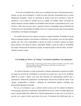 94

O nível de escolaridade não se altera, pois às condições de acesso à escola permaneceram a
mesmas, ou seja, não há transporte e o limite do ensino oferecido corresponderia hoje ao ensino
fundamental incompleto. Diante da reprodução do quadro social faz-se necessário à busca de
alternativas e essas surgem no caminho que leva à cidade e ao trabalho urbano. Os homens da
família começam a procurar trabalho em localidades como Gravataí e Cachoeirinha.Esse foi o caso
de Lézio, o filho mais jovem do casal, e o primeiro a deixar a comunidade, ainda na década de 60
em busca de novas oportunidades de trabalho. Lézio sai e vai para Gravataí, onde se torna operador
de guindastes e de máquinas de dragagem.
No caminho aberto por Lézio seguem, aos poucos, os demais familiares. O trabalho na roça dá
lugar aos empregos regulares como operários e domésticas. Essa transição, se por um lado significa
rupturas, por outro evoca continuidades no desejo do retorno ao território expresso por alguns
desses parentes. Esse desejo de retorno é apreendido, também, a partir das redes de sociabilidade
que sempre fizeram parte da trajetória do grupo, em especial aquela vivida nos bailes “de Preto”,
conforme veremos a seguir.

3.1.2 Os Bailes de “Preto” e de “Gringo”: As Fronteiras simbólicas e suas atualizações.
Naquele tempo era baile de nego não de branco. Branco não! Branco só tocador. Aquela
época não entrava nego no baile do branco, neim branco no baile de nego!
Dona Cida, 69 anos, Viamão.

Os vínculos estreitados via redes de parentesco e alianças matrimoniais encontram nos bailes
um espaço de exercício da sociabilidade, se estivermos de acordo com o que nos traz D’Adesky
(2001:54) ao pensar o espaço como uma rede relacional com representações coletivas que o
caracterizam e atribuem-lhe significados e reconhecimento. Dessa forma os bailes de “preto” ou de
“gringo” compreendem a inclusão e atribuição de características próprias orientadas pelo
pertencimento identitário construído.
Por isso, ao revisitarmos o que a memória coletiva aciona como fio condutor da dinâmica
social do grupo, descortina-se lembranças, especialmente dos troncos velhos no sentido daquilo que
marca e que para Halbwachs (1968) são as vivências representativas, ou seja, uma reconstrução do
passado com a ajuda de dados emprestados do presente. O rememorar dos interlocutores traz as

 