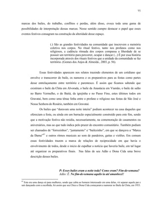 95

marcas dos bailes, do trabalho, conflitos e perdas, além disso, evoca toda uma gama de
possibilidades de interpretação dessas marcas. Nesse sentido cumpre destacar o papel que esses
eventos festivos consagram na construção da alteridade desse espaço.

(.) São as grandes festividades na comunidade que inscrevem a memória
coletiva nos corpos. No ritual festivo, tanto nos profanos como nos
religiosos, a cadência ritmada dos corpos compassa a liberdade de se
possuir um território para percorrer, ocupar e dançar (...) É por essa história
incorporada através dos rituais festivos que a unidade da comunidade se faz
território. (Gomes dos Anjos & Almeida , 2003, p. 56).

Essas festividades aparecem nos relatos trazendo elementos de um cotidiano que
envolve o transcorrer do baile, os namoros e os preparativos para as festas como partes
desse entrelaçamento entre território e parentesco. É assim que ficamos sabendo que
existiram o baile da Chita em Alvorada, o baile da Anastácia em Viamão, o baile de salão
no Barro Vermelho, o do Butiá, da igrejinha e no Passo Fino, estes últimos todos em
Gravataí, bem como uma tênue linha entre o profano e religioso nas festas de São José e
Nossa Senhora do Rosário, também em Gravataí.
Os bailes que “duravam uma noite inteira” podiam acontecer na casa daqueles que
ofereciam a festa, ou ainda em um barracão especialmente construído para este fim, sendo
que a motivação festiva não residia, necessariamente, na comemoração de casamentos ou
aniversários, mas ao que tudo indica pelo prazer do encontro comunitário. Também podiam
ser chamados de “forrozinhos”, “juntamento” e “bailezinho”, em que se dançava a “Marca
da Dama”97 e outros ritmos musicais ao som de pandeiros, gaitas e violões. Em comum
essas festividades trazem a marca de relações de reciprocidade em que havia o
envolvimento de todos, desde o inicio de espalhar a notícia que haveria baile, em tal lugar
até organizar os preparativos finais. Nas falas de seu Adão e Dona Cida uma breve
descrição desses bailes.

P: Esses bailes eram a noite toda? Como eram? Fim-de-semana?
Adão: Ë. No fim-de-semana aquilo ia até amanhecê!
97

Esta era uma dança só para mulheres, sendo que cabia ao homem interessado em uma delas, vir separar aquele par e
sair dançando com a escolhida, foi assim que seu Chico e Dona Cida começaram a namorar no Baile da Chita, em 1953.

 