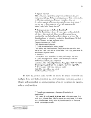 96

P: Alguém avisava?
Adão: Não, mas a gente tava sempre em contato com eles, era
perto, não era longe. Tinha os rapaiz que eu me dava bem com eles,
os filhos da Anastácia, me dava bem com eles... tinha um
forrozinho, a gente sabia, mas não era todos que a gente sabia, é
por isso que eu disse, surpresa né. As veiz, a gente perdia
algum! (Adão Fialho, 72 anos, Gravataí)98
P: Onde aconteciam os bailes da Anastácia?
Cida: Na Anastácia era dentro de casa. Agora no falecido João
não (genro da Anastácia). O falecido João a casa dele era
pequinininha, eles faziam barracão pra dança no terrero. Da
Anastácia foram os primeiro... aí depois a Anastácia parô de fazê,
o veio (Olimpio) morreu, um home novo...
Quanto tempo durava o baile?
Cida: Durava a noite inteira.
P: O que se comia e bebia nesses bailes?
Cida: Coisa boa! Leitão assado, lingüiça cozida, que coisa mais
boa! Cuca, cada cuca que vo te dizê! Meu Deus! Não gosto neim de
me alembra daquele tempo.
P: E bebida?
Cida: Bebida tinha bastante. Era vinho, era cerveja, era tudo.
P: Como era organizado o baile? Todo mundo ajudava com
dinheiro ou cada um fazia um prato?
Cida: Não, não. Uma comparação: o João fazia o baile e os outro
davam o porco, ajudavam ele, aí depois o lucro era repartido.
P: Era cobrado, então para entrar no baile?
Cida: Sim, claro. Tinha que cobrá.
(Cida Gomes, 69 anos, Viamão)99

Os bailes da Anastácia estão presentes na maioria dos relatos constituindo um
paradigma dessas festividades, pois se nota que estes tiveram inicio com o casal Anastácia e
Olimpio, tendo continuidade nas gerações seguintes, talvez, por isso estejam tão presentes,
ainda, na memória coletiva.

P: Quando a senhora casou e foi morar lá, os bailes já
aconteciam?
Cida: Antes de eu ir pra lá, já faziam baile. Aí depois, quem fazia
baile era o falecido João. Depois que eu me casei, quem fazia baile
era o falecido João da Ely, filha da falecida Anastácia. Fazia os
bailes. Fazia os bailezinho..
98
99

Entrevista em 14/06/05.
Entrevista em 14/07/05

 
