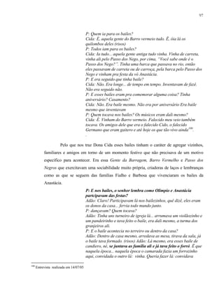 97

P: Quem ia para os bailes?
Cida: É, aquela gente do Barro vermeio tudo. Ë, óia lá os
quilombos deles (risos)
P: Todos iam para os bailes?
Cida: Ia tudo... aquela gente antiga tudo vinha. Vinha de carreta,
vinha ali pelo Passo dos Nego, por cima, “Você sabe onde é o
Passo dos Nego?”. Tinha uma barca que passava no rio, então
eles passavam de carreta ou de carroça, pela barca pelo Passo dos
Nego e vinham pra festa da vó Anastácia.
P: E era seguido que tinha baile?
Cida: Não. Era longe... de tempo em tempo. Inventavam de fazê.
Não era seguido não.
P: E esses bailes eram pra comemorar alguma coisa? Tinha
aniversário? Casamento?
Cida: Não. Era baile mesmo. Não era por aniversário Era baile
mesmo que inventavam
P: Quem tocava nos bailes? Os músicos eram dali mesmo?
Cida: É. Vinham do Barro vermeio. Falecido meu veio também
tocava. Os amigos dele que era o falecido Cido, o falecido
Germano que eram gaitero e até hoje os que tão vivo ainda100.
.
Pelo que nos traz Dona Cida esses bailes tinham o caráter de agregar vizinhos,
familiares e amigos em torno de um momento festivo que não precisava de um motivo
específico para acontecer. Era essa Gente da Barragem, Barro Vermelho e Passo dos
Negros que exercitavam uma sociabilidade muito própria, criadoras de laços e lembranças
como as que se seguem das famílias Fialho e Barbosa que vivenciaram os bailes da
Anastácia.
P: E nos bailes, o senhor lembra como Olimpio e Anastácia
partcipavam das festas?
Adão: Claro! Participavam lá nos bailezinhos, quê dizê, eles eram
os donos da casa... fervia todo mundo junto.
P: dançavam? Quem tocava?
Adão: Tinha uns turneiro de igreja lá... arrumava um violãozinho e
um pandeirinho e tava feito o baile, era dali mesmo, a turma dos
granjeiros ali.
P: E o baile acontecia no terreiro ou dentro da casa?
Adão: Dentro de casa mesmo, arredava as mesa, tirava da sala, já
o baile tava formado. (risos) Adão: Lá mesmo, era esses baile de
candiero, né, se juntava as família ali e já tava feito o forró. Ë que
naquela época... naquela época o camarada fazia um forrozinho
aqui, convidada o outro lá: vinha. Queria fazer lá: convidava
100

Entrevista realizada em 14/07/05

 