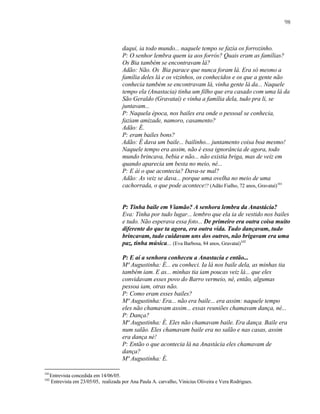 98

daqui, ia todo mundo... naquele tempo se fazia os forrozinho.
P: O senhor lembra quem ia aos forrós? Quais eram as famílias?
Os Bia também se encontravam lá?
Adão: Não. Os Bia parace que nunca foram lá. Era só mesmo a
família deles lá e os vizinhos, os conhecidos e os que a gente não
conhecia também se encontravam lá, vinha gente lá da... Naquele
tempo ela (Anastacia) tinha um filho que era casado com uma lá da
São Geraldo (Gravataí) e vinha a família dela, tudo pra li, se
juntavam...
P: Naquela época, nos bailes era onde o pessoal se conhecia,
faziam amizade, namoro, casamento?
Adão: É.
P: eram bailes bons?
Adão: É dava um baile... bailinho... juntamento coisa boa mesmo!
Naquele tempo era assim, não é essa ignorância de agora, todo
mundo brincava, bebia e não... não existia briga, mas de veiz em
quando aparecia um besta no meio, né...
P: E ái o que acontecia? Dava-se mal?
Adão: As veiz se dava... porque uma ovelha no meio de uma
cachorrada, o que pode acontece!? (Adão Fialho, 72 anos, Gravataí)101

P: Tinha baile em Viamão? A senhora lembra da Anastácia?
Eva: Tinha por tudo lugar... lembro que ela ia de vestido nos bailes
e tudo. Não esperava essa foto... De primeiro era outra coisa muito
diferente do que ta agora, era outra vida. Tudo dançavam, tudo
brincavam, tudo cuidavam uns dos outros, não brigavam era uma
paz, tinha música... (Eva Barbosa, 84 anos, Gravataí)102
P: E aí a senhora conheceu a Anastacia e então...
Mª Augustinha: É... eu conheci. Ia lá nos baile dela, as minhas tia
também iam. E as... minhas tia iam poucas veiz lá... que eles
convidavam esses povo do Barro vermeio, né, então, algumas
pessoa iam, otras não.
P: Como eram esses bailes?
Mª Augustinha: Era... não era baile... era assim: naquele tempo
eles não chamavam assim... essas reuniões chamavam dança, né...
P: Dança?
Mª Augustinha: É. Eles não chamavam baile. Era dança. Baile era
num salão. Eles chamavam baile era no salão e nas casas, assim
era dança né!
P: Então o que acontecia lá na Anastácia eles chamavam de
dança?
Mª Augustinha: É.
101
102

Entrevista concedida em 14/06/05.
Entrevista em 23/05/05, realizada por Ana Paula A. carvalho, Vinicius Oliveira e Vera Rodrigues.

 