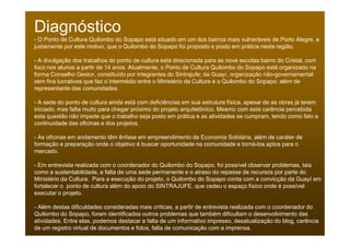 Diagnóstico
- O Ponto de Cultura Quilombo do Sopapo está situado em um dos bairros mais vulneráveis de Porto Alegre, e
justamente por este motivo, que o Quilombo do Sopapo foi proposto e posto em prática nesta região.

- A divulgação dos trabalhos do ponto de cultura está direcionada para as nove escolas bairro do Cristal, com
foco nos alunos a partir de 14 anos. Atualmente, o Ponto de Cultura Quilombo do Sopapo está organizado na
forma Conselho Gestor, constituído por integrantes do Sintrajufe; da Guayí, organização não-governamental
sem fins lucrativos que faz o intermédio entre o Ministério da Cultura e o Quilombo do Sopapo; além de
representante das comunidades.

- A sede do ponto de cultura ainda está com deficiências em sua estrutura física, apesar de as obras já terem
iniciado, mas falta muito para chegar próximo do projeto arquitetônico. Mesmo com esta carência percebida
esta questão não impede que o trabalho seja posto em prática e as atividades se cumpram, tendo como fato a
continuidade das oficinas e dos projetos.

- As oficinas em andamento têm ênfase em empreendimento de Economia Solidária, além de caráter de
formação e preparação onde o objetivo é buscar oportunidade na comunidade e torná-los aptos para o
mercado.

- Em entrevista realizada com o coordenador do Quilombo do Sopapo, foi possível observar problemas, tais
como a sustentabilidade, a falta de uma sede permanente e o atraso do repasse de recursos por parte do
Ministério da Cultura. Para a execução do projeto, o Quilombo do Sopapo conta com a convicção da Guayí em
fortalecer o ponto de cultura além do apoio do SINTRAJUFE, que cedeu o espaço físico onde é possível
executar o projeto.

- Além destas dificuldades consideradas mais críticas, a partir de entrevista realizada com o coordenador do
Quilombo do Sopapo, foram identificados outros problemas que também dificultam o desenvolvimento das
atividades. Entre elas, podemos destacar a falta de um informativo impresso, desatualização do blog, carência
de um registro virtual de documentos e fotos, falta de comunicação com a imprensa.
 