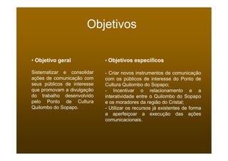 Objetivos

• Objetivo geral             • Objetivos específicos

Sistematizar e consolidar    - Criar novos instrumentos de comunicação
ações de comunicação com     com os públicos de interesse do Ponto de
seus públicos de interesse   Cultura Quilombo do Sopapo;
que promovam a divulgação    - Incentivar o relacionamento e a
do trabalho desenvolvido     interatividade entre o Quilombo do Sopapo
pelo Ponto de Cultura        e os moradores da região do Cristal;
Quilombo do Sopapo.          - Utilizar os recursos já existentes de forma
                             a aperfeiçoar a execução das ações
                             comunicacionais.
 