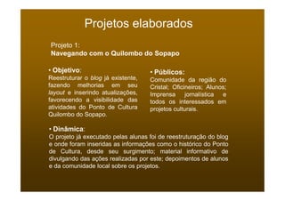 Projetos elaborados
Projeto 1:
Navegando com o Quilombo do Sopapo

• Objetivo:                         • Públicos:
Reestruturar o blog já existente,   Comunidade da região do
fazendo melhorias em seu            Cristal; Oficineiros; Alunos;
layout e inserindo atualizações,    Imprensa      jornalística e
favorecendo a visibilidade das      todos os interessados em
atividades do Ponto de Cultura      projetos culturais.
Quilombo do Sopapo.

• Dinâmica:
O projeto já executado pelas alunas foi de reestruturação do blog
e onde foram inseridas as informações como o histórico do Ponto
de Cultura, desde seu surgimento; material informativo de
divulgando das ações realizadas por este; depoimentos de alunos
e da comunidade local sobre os projetos.
 