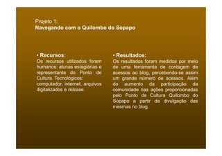 Projeto 1:
Navegando com o Quilombo do Sopapo




• Recursos:                      • Resultados:
Os recursos utilizados foram     Os resultados foram medidos por meio
humanos: alunas estagiárias e    de uma ferramenta de contagem de
representante do Ponto de        acessos ao blog, percebendo-se assim
Cultura. Tecnológicos:           um grande número de acessos. Além
computador, internet, arquivos   do aumento da participação da
digitalizados e release.         comunidade nas ações proporcionadas
                                 pelo Ponto de Cultura Quilombo do
                                 Sopapo a partir da divulgação das
                                 mesmas no blog.
 