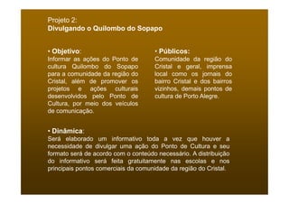 Projeto 2:
Divulgando o Quilombo do Sopapo


• Objetivo:                          • Públicos:
Informar as ações do Ponto de        Comunidade da região do
cultura Quilombo do Sopapo           Cristal e geral, imprensa
para a comunidade da região do       local como os jornais do
Cristal, além de promover os         bairro Cristal e dos bairros
projetos e ações culturais           vizinhos, demais pontos de
desenvolvidos pelo Ponto de          cultura de Porto Alegre.
Cultura, por meio dos veículos
de comunicação.


• Dinâmica:
Será elaborado um informativo toda a vez que houver a
necessidade de divulgar uma ação do Ponto de Cultura e seu
formato será de acordo com o conteúdo necessário. A distribuição
do informativo será feita gratuitamente nas escolas e nos
principais pontos comerciais da comunidade da região do Cristal.
 
