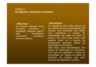 Projeto 2:
Divulgando o Quilombo do Sopapo




• Recursos:                        • Resultados:
Os recursos utilizados foram       Os resultados serão feitos através de
Humanos:        oficineiros    e   um controle sobre os participantes das
estagiárias. Materiais: papel e    oficinas, será produzida uma tabela
tinta.             Tecnológicos:   para contabilizar o número de
computador,          impressora,   interessados nas ações do Ponto de
internet e telefone.               Cultura. Por meio desta tabela será
                                   possível medir se o número de
                                   participantes aumentou depois da
                                   distribuição do informativo.
                                   Além disso, será disponibilizado, nos
                                   pontos de distribuição do informativo,
                                   uma caixa de sugestões e críticas da
                                   comunidade em relação às ações do
                                   Quilombo do Sopapo que pode
                                   inclusive ser publicada no veículo.
 