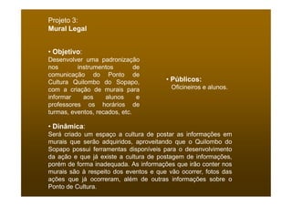 Projeto 3:
Mural Legal


• Objetivo:
Desenvolver uma padronização
nos       instrumentos         de
comunicação do Ponto de
Cultura Quilombo do Sopapo,            • Públicos:
com a criação de murais para             Oficineiros e alunos.
informar    aos     alunos      e
professores os horários de
turmas, eventos, recados, etc.

• Dinâmica:
Será criado um espaço a cultura de postar as informações em
murais que serão adquiridos, aproveitando que o Quilombo do
Sopapo possui ferramentas disponíveis para o desenvolvimento
da ação e que já existe a cultura de postagem de informações,
porém de forma inadequada. As informações que irão conter nos
murais são à respeito dos eventos e que vão ocorrer, fotos das
ações que já ocorreram, além de outras informações sobre o
Ponto de Cultura.
 