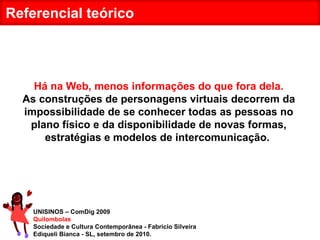UNISINOS – ComDig 2009 Quilombolas Sociedade e Cultura Contemporânea - Fabrício Silveira Ediqueli Bianca - SL, setembro de 2010. Referencial teórico Há na Web, menos informações do que fora dela. As construções de personagens virtuais decorrem da impossibilidade de se conhecer todas as pessoas no plano físico e da disponibilidade de novas formas, estratégias e modelos de intercomunicação.  