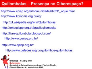 UNISINOS – ComDig 2009 Quilombolas Sociedade e Cultura Contemporânea - Fabrício Silveira Ediqueli Bianca - SL, setembro de 2010. Quilombolas – Presença no Ciberespaço? http://www.cpisp.org.br/comunidades/html/i_oque.html http://www.koinonia.org.br/oq/ http://pt.wikipedia.org/wiki/Quilombolas http://ombudspe.org.br/brasilquilombola/ http://livro-quilombola.blogspot.com/ http://www.conaq.org.br/ http://www.cpisp.org.br/ http://www.geledes.org.br/quilombos-quilombolas 