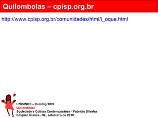 UNISINOS – ComDig 2009 Quilombolas Sociedade e Cultura Contemporânea - Fabrício Silveira Ediqueli Bianca - SL, setembro de 2010. Quilombolas – cpisp.org.br http://www.cpisp.org.br/comunidades/html/i_oque.html 