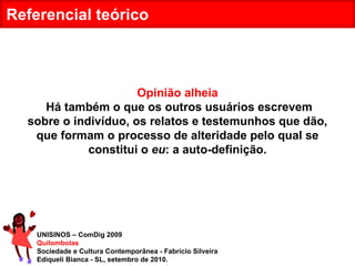 UNISINOS – ComDig 2009 Quilombolas Sociedade e Cultura Contemporânea - Fabrício Silveira Ediqueli Bianca - SL, setembro de 2010. Referencial teórico Opinião alheia Há também o que os outros usuários escrevem sobre o indivíduo, os relatos e testemunhos que dão, que formam o processo de alteridade pelo qual se constitui o  eu : a auto-definição. 