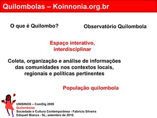 UNISINOS – ComDig 2009 Quilombolas Sociedade e Cultura Contemporânea - Fabrício Silveira Ediqueli Bianca - SL, setembro de 2010. Quilombolas – Koinnonia.org.br Coleta, organização e análise de informações das comunidades nos contextos locais, regionais e políticas pertinentes População quilombola Espaço interativo, interdisciplinar O que é Quilombo? Observatório Quilombola 