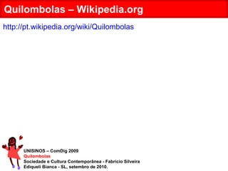 UNISINOS – ComDig 2009 Quilombolas Sociedade e Cultura Contemporânea - Fabrício Silveira Ediqueli Bianca - SL, setembro de 2010. Quilombolas – Wikipedia.org http://pt.wikipedia.org/wiki/Quilombolas 