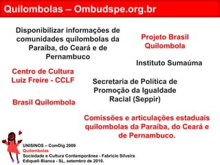 UNISINOS – ComDig 2009 Quilombolas Sociedade e Cultura Contemporânea - Fabrício Silveira Ediqueli Bianca - SL, setembro de 2010. Quilombolas – Ombudspe.org.br Disponibilizar informações de comunidades quilombolas da Paraíba, do Ceará e de Pernambuco Comissões e articulações estaduais quilombolas da Paraíba, do Ceará e de Pernambuco. Brasil Quilombola Projeto Brasil Quilombola Centro de Cultura Luiz Freire - CCLF Instituto Sumaúma Secretaria de Política de Promoção da Igualdade Racial (Seppir) 