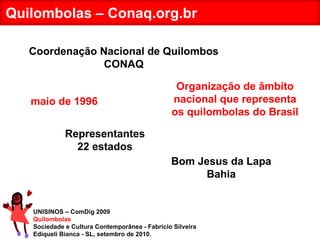 UNISINOS – ComDig 2009 Quilombolas Sociedade e Cultura Contemporânea - Fabrício Silveira Ediqueli Bianca - SL, setembro de 2010. Quilombolas – Conaq.org.br Organização de âmbito nacional que representa os quilombolas do Brasil Coordenação Nacional de Quilombos CONAQ maio de 1996 Bom Jesus da Lapa Bahia Representantes 22 estados 