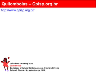 UNISINOS – ComDig 2009 Quilombolas Sociedade e Cultura Contemporânea - Fabrício Silveira Ediqueli Bianca - SL, setembro de 2010. Quilombolas – Cpisp.org.br http://www.cpisp.org.br/ 