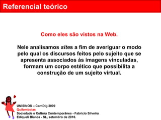 UNISINOS – ComDig 2009 Quilombolas Sociedade e Cultura Contemporânea - Fabrício Silveira Ediqueli Bianca - SL, setembro de 2010. Referencial teórico Como eles são vistos na Web. Nele analisamos  site s a fim de averiguar o modo pelo qual os discursos feitos pelo sujeito que se apresenta associados às imagens vinculadas, formam um corpo estético que possibilita a construção de um sujeito virtual. 