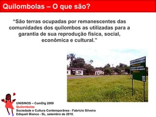 UNISINOS – ComDig 2009 Quilombolas Sociedade e Cultura Contemporânea - Fabrício Silveira Ediqueli Bianca - SL, setembro de 2010. Quilombolas – O que são? “ São terras ocupadas por remanescentes das comunidades dos quilombos as utilizadas para a garantia de sua reprodução física, social, econômica e cultural.” 