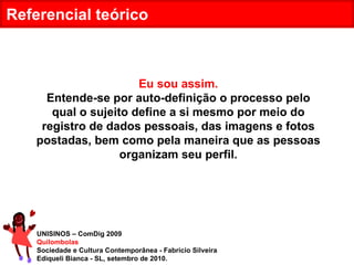 UNISINOS – ComDig 2009 Quilombolas Sociedade e Cultura Contemporânea - Fabrício Silveira Ediqueli Bianca - SL, setembro de 2010. Referencial teórico Eu sou assim. Entende-se por auto-definição o processo pelo qual o sujeito define a si mesmo por meio do registro de dados pessoais, das imagens e fotos postadas, bem como pela maneira que as pessoas organizam seu perfil. 