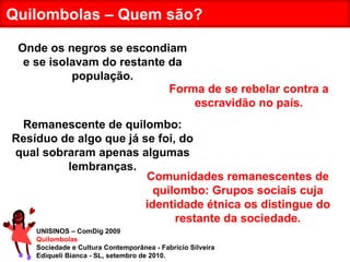 UNISINOS – ComDig 2009 Quilombolas Sociedade e Cultura Contemporânea - Fabrício Silveira Ediqueli Bianca - SL, setembro de 2010. Quilombolas – Quem são? Onde os negros se escondiam e se isolavam do restante da população. Remanescente de quilombo: Resíduo de algo que já se foi, do qual sobraram apenas algumas lembranças. Comunidades remanescentes de quilombo: Grupos sociais cuja identidade étnica os distingue do restante da sociedade. Forma de se rebelar contra a escravidão no país. 