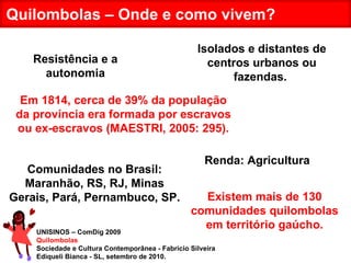 UNISINOS – ComDig 2009 Quilombolas Sociedade e Cultura Contemporânea - Fabrício Silveira Ediqueli Bianca - SL, setembro de 2010. Quilombolas – Onde e como vivem? Isolados e distantes de centros urbanos ou fazendas.  Em 1814, cerca de 39% da população da província era formada por escravos ou ex-escravos (MAESTRI, 2005: 295). Resistência e a autonomia Renda: Agricultura Comunidades no Brasil: Maranhão, RS, RJ, Minas Gerais, Pará, Pernambuco, SP. Existem mais de 130 comunidades quilombolas em território gaúcho. 