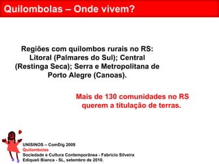UNISINOS – ComDig 2009 Quilombolas Sociedade e Cultura Contemporânea - Fabrício Silveira Ediqueli Bianca - SL, setembro de 2010. Quilombolas – Onde vivem? Regiões com quilombos rurais no RS: Litoral (Palmares do Sul); Central (Restinga Seca); Serra e Metropolitana de Porto Alegre (Canoas). Mais de 130 comunidades no RS querem a titulação de terras.  