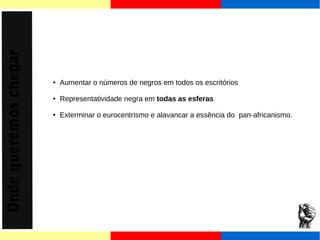 Onde queremos chegar 
● Aumentar o números de negros em todos os escritórios 
● Representatividade negra em todas as esferas 
● Exterminar o eurocentrismo e alavancar a essência do pan-africanismo. 
 